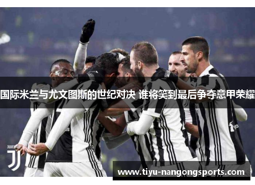 国际米兰与尤文图斯的世纪对决 谁将笑到最后争夺意甲荣耀