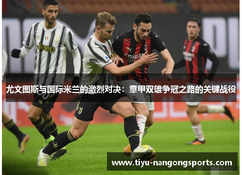 尤文图斯与国际米兰的激烈对决：意甲双雄争冠之路的关键战役