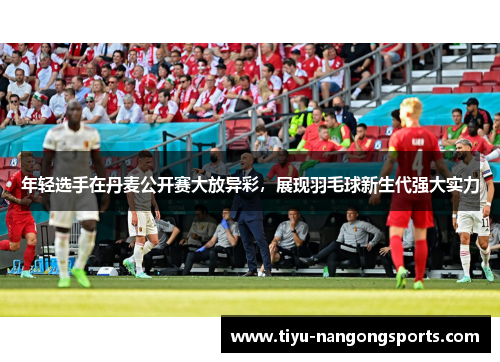 年轻选手在丹麦公开赛大放异彩，展现羽毛球新生代强大实力