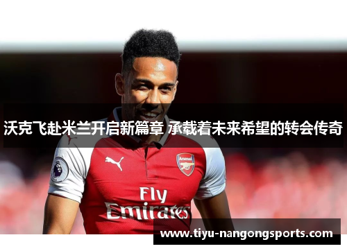 沃克飞赴米兰开启新篇章 承载着未来希望的转会传奇